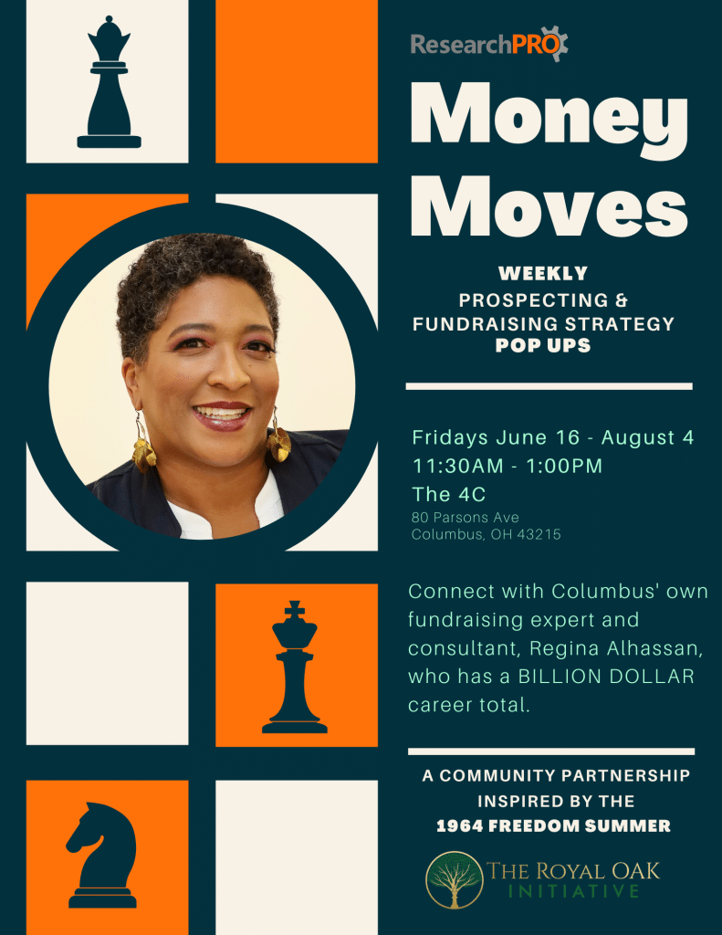 ﻿  ResearchPRO Money Moves WEEKLY PROSPECTING & FUNDRAISING STRATEGY POP UPS Fridays June 16 - August 4 11:30AM - 1:00PM The 4C 80 Parsons Ave Columbus, OH 43215 Connect with Columbus' own fundraising expert and consultant, Regina Alhassan, who has a BILLION DOLLAR career total. 2 A COMMUNITY PARTNERSHIP INSPIRED BY THE 1964 FREEDOM SUMMER THE ROYAL OAK INITIATIVE